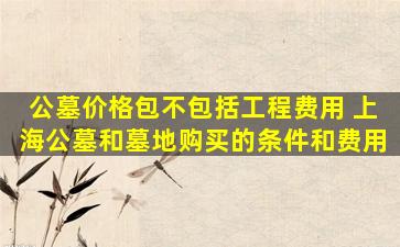 公墓价格包不包括工程费用 上海公墓和墓地购买的条件和费用